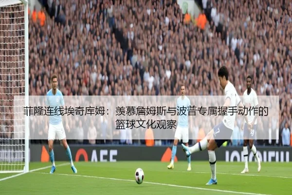 菲隆连线埃奇库姆:羡慕詹姆斯与波普专属握手动作的篮球文化观察